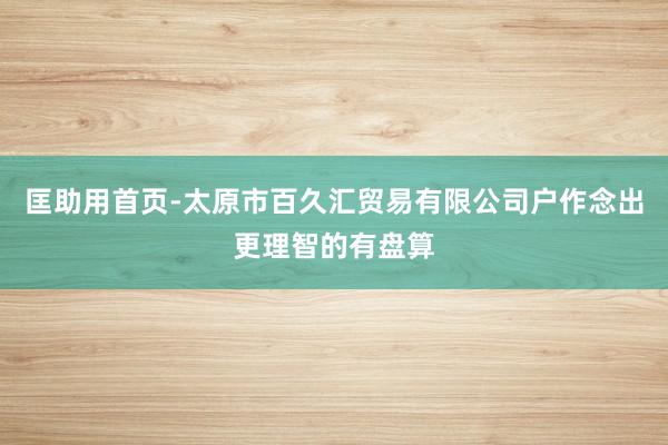 匡助用首页-太原市百久汇贸易有限公司户作念出更理智的有盘算